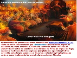 Os fenômenos de pentecostes estão descritos em Atos dos Apóstolos, 2.1-11.
Trata-se de um texto marcado por simbolismos: cinquenta dias depois da
ascensão do Cristo acontece o fenômeno conhecido como a descida do
Espírito Santo sobre os apóstolos, materializado na forma de línguas de fogo;
explode a mediunidade de xenoglossia (poliglota) nos apóstolos; Pedro é
envolvido pelas forças superiores e discursa sob forte inspiração; lança-se
então a pedra fundamental da primeira igreja cristã do Planeta.
Cartas vivas do evangelho
Cenáculo, no Monte Sião, em Jerusalém,
 