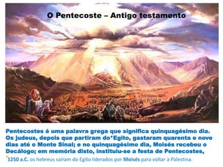 O Pentecoste – Antigo testamento
Pentecostes é uma palavra grega que significa quinquagésimo dia.
Os judeus, depois que partiram do*Egito, gastaram quarenta e nove
dias até o Monte Sinai; e no quinquagésimo dia, Moisés recebeu o
Decálogo; em memória disto, instituiu-se a festa de Pentecostes,
* Novo Testamento
1250 a.C. os hebreus saíram do Egito liderados por Moisés para voltar à Palestina.
 