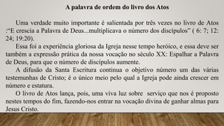 A palavra de ordem do livro dos Atos
Uma verdade muito importante é salientada por três vezes no livro de Atos
:“E crescia a Palavra de Deus...multiplicava o número dos discípulos” ( 6: 7; 12:
24; 19:20).
Essa foi a experiência gloriosa da Igreja nesse tempo heróico, e essa deve ser
também a expressão prática da nossa vocação no século XX: Espalhar a Palavra
de Deus, para que o número de discípulos aumente.
A difusão da Santa Escritura continua o objetivo número um das várias
testemunhas de Cristo; é o único meio pelo qual a Igreja pode ainda crescer em
número e estatura.
O livro de Atos lança, pois, uma viva luz sobre serviço que nos é proposto
nestes tempos do fim, fazendo-nos entrar na vocação divina de ganhar almas para
Jesus Cristo.
 