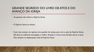 GRANDE SEGREDO DO LIVRO DE ATOS E DO
AVANÇO DA IGREJA
• As pessoas não tinham o Espirito Santo.
• O Espirito Santo as tinham.
• E por isso avançar era apenas uma questão de tempo, pois com a ação do Espirito Santo,
Ele daria as melhores estratégias, a melhor direção, e a hora certa de falar, entrar, e atuar.
Pois estavam na dispensação total do Espirito Santo
 
