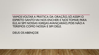 VAMOSVOLTAR A PRÁTICA DA ORAÇÃO, SÓ ASSIM O
ESPIRÍTO SANTOVAI NOS ENCHER E NOS TOMAR PARA
ELE,AI SIM NOSSAS IGREJAS AVANÇARÃO, POIS NÃO A
TEREMOS COMO NOSSA E SIM DELE.
DEUS OS ABENÇOE
 