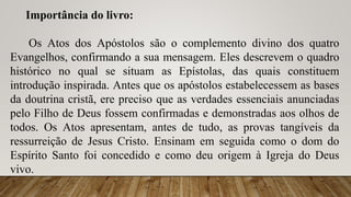 Importância do livro:
Os Atos dos Apóstolos são o complemento divino dos quatro
Evangelhos, confirmando a sua mensagem. Eles descrevem o quadro
histórico no qual se situam as Epístolas, das quais constituem
introdução inspirada. Antes que os apóstolos estabelecessem as bases
da doutrina cristã, ere preciso que as verdades essenciais anunciadas
pelo Filho de Deus fossem confirmadas e demonstradas aos olhos de
todos. Os Atos apresentam, antes de tudo, as provas tangíveis da
ressurreição de Jesus Cristo. Ensinam em seguida como o dom do
Espírito Santo foi concedido e como deu origem à Igreja do Deus
vivo.
 