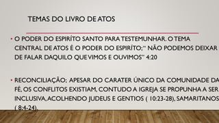 TEMAS DO LIVRO DE ATOS
• O PODER DO ESPIRÍTO SANTO PARATESTEMUNHAR. OTEMA
CENTRAL DE ATOS É O PODER DO ESPIRÍTO;“ NÃO PODEMOS DEIXAR
DE FALAR DAQUILO QUEVIMOS E OUVIMOS” 4:20
• RECONCILIAÇÃO; APESAR DO CARATER ÚNICO DA COMUNIDADE DA
FÉ, OS CONFLITOS EXISTIAM, CONTUDO A IGREJA SE PROPUNHA A SER
INCLUSIVA,ACOLHENDO JUDEUS E GENTIOS ( 10:23-28), SAMARITANOS
( 8;4-24).
 
