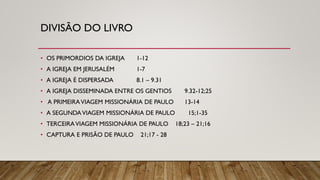 DIVISÃO DO LIVRO
• OS PRIMORDIOS DA IGREJA 1-12
• A IGREJA EM JERUSALÉM 1-7
• A IGREJA É DISPERSADA 8.1 – 9.31
• A IGREJA DISSEMINADA ENTRE OS GENTIOS 9.32-12;25
• A PRIMEIRAVIAGEM MISSIONÁRIA DE PAULO 13-14
• A SEGUNDAVIAGEM MISSIONÁRIA DE PAULO 15;1-35
• TERCEIRAVIAGEM MISSIONÁRIA DE PAULO 18;23 – 21;16
• CAPTURA E PRISÃO DE PAULO 21;17 - 28
 
