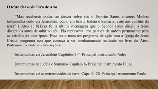 O texto chave do livro de Atos
“Mas recebereis poder, ao descer sobre vós o Espírito Santo, e sereis Minhas
testemunha tanto em Jerusalém, como em toda a Judéia e Samaria, e até aos confins da
terra” ( Atos 1: 8).Essa foi a última mensagem que o Senhor Jesus dirigiu a Seus
discípulos antes de subir ao céu. Ela representa uma palavra de ordem permanente para
os cristãos de toda época. Esse texto traça um programa de ação para a Igreja de Jesus
Cristo, programa esse que começa a ser imediatamente realizado no livro de Atos.
Podemos dividi-lo em três seções:
Testemunhas em Jerusalém-Capítulos 1-7- Principal instrumento Pedro
Testemunhas na Judéia e Samaria- Capítulo 8- Principal instrumento Filipe.
Testemunhas até as extremidades da terra- Cáps. 9- 28- Principal instrumento Paulo.
 