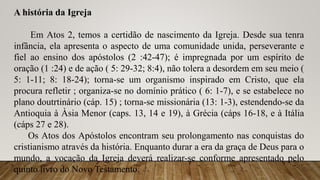 A história da Igreja
Em Atos 2, temos a certidão de nascimento da Igreja. Desde sua tenra
infância, ela apresenta o aspecto de uma comunidade unida, perseverante e
fiel ao ensino dos apóstolos (2 :42-47); é impregnada por um espírito de
oração (1 :24) e de ação ( 5: 29-32; 8:4), não tolera a desordem em seu meio (
5: 1-11; 8: 18-24); torna-se um organismo inspirado em Cristo, que ela
procura refletir ; organiza-se no domínio prático ( 6: 1-7), e se estabelece no
plano doutrtinário (cáp. 15) ; torna-se missionária (13: 1-3), estendendo-se da
Antioquia à Àsia Menor (caps. 13, 14 e 19), à Grécia (cáps 16-18, e à Itália
(cáps 27 e 28).
Os Atos dos Apóstolos encontram seu prolongamento nas conquistas do
cristianismo através da história. Enquanto durar a era da graça de Deus para o
mundo, a vocação da Igreja deverá realizar-se conforme apresentado pelo
quinto livro do Novo Testamento.
 