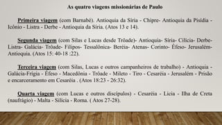 As quatro viagens missionárias de Paulo
Primeira viagem (com Barnabé). Antioquia da Síria - Chipre- Antioquia da Pisídia -
Icônio - Listra - Derbe - Antioquia da Síria. (Atos 13 e 14).
Segunda viagem (com Silas e Lucas desde Trôade)- Antioquia- Síria- Cilícia- Derbe-
Listra- Galácia- Trôade- Filipos- Tessalônica- Beréia- Atenas- Corinto- Éfeso- Jerusalém-
Antioquia. (Atos 15: 40-18 :22).
Terceira viagem (com Silas, Lucas e outros campanheiros de trabalho) - Antioquia -
Galácia-Frígia - Éfeso - Macedônia - Trôade - Mileto - Tiro - Cesaréia - Jerusalém - Prisão
e encarceramento em Cesaréia . (Atos 18:23 - 26:32).
Quarta viagem (com Lucas e outros discípulos) - Cesaréia - Licia - Ilha de Creta
(naufrágio) - Malta - Silícia - Roma. ( Atos 27-28).
 