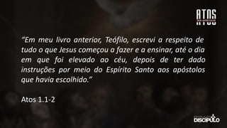 “Em meu livro anterior, Teófilo, escrevi a respeito de
tudo o que Jesus começou a fazer e a ensinar, até o dia
em que foi elevado ao céu, depois de ter dado
instruções por meio do Espírito Santo aos apóstolos
que havia escolhido.”
Atos 1.1-2
 