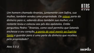 Um homem chamado Ananias, juntamente com Safira, sua
mulher, também vendeu uma propriedade. Ele reteve parte do
dinheiro para si, sabendo disso também sua mulher; e o
restante levou e colocou aos pés dos apóstolos. Então
perguntou Pedro: "Ananias, como você permitiu que Satanás
enchesse o seu coração, a ponto de você mentir ao Espírito
Santo e guardar para si uma parte do dinheiro que recebeu
pela propriedade?
Atos 5:1-3
 