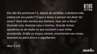Ela não lhe pertencia? E, depois de vendida, o dinheiro não
estava em seu poder? O que o levou a pensar em fazer tal
coisa? Você não mentiu aos homens, mas sim a Deus".
Ouvindo isso, Ananias caiu e morreu. Grande temor
apoderou-se de todos os que ouviram o que tinha
acontecido. Então os moços vieram, envolveram seu corpo,
levaram-no para fora e o sepultaram.
Atos 5:4-6
 