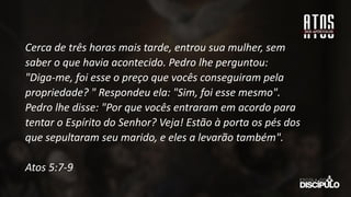 Cerca de três horas mais tarde, entrou sua mulher, sem
saber o que havia acontecido. Pedro lhe perguntou:
"Diga-me, foi esse o preço que vocês conseguiram pela
propriedade? " Respondeu ela: "Sim, foi esse mesmo".
Pedro lhe disse: "Por que vocês entraram em acordo para
tentar o Espírito do Senhor? Veja! Estão à porta os pés dos
que sepultaram seu marido, e eles a levarão também".
Atos 5:7-9
 