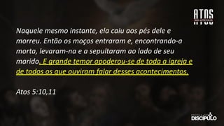 Naquele mesmo instante, ela caiu aos pés dele e
morreu. Então os moços entraram e, encontrando-a
morta, levaram-na e a sepultaram ao lado de seu
marido. E grande temor apoderou-se de toda a igreja e
de todos os que ouviram falar desses acontecimentos.
Atos 5:10,11
 