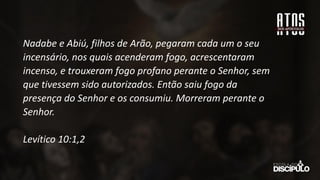 Nadabe e Abiú, filhos de Arão, pegaram cada um o seu
incensário, nos quais acenderam fogo, acrescentaram
incenso, e trouxeram fogo profano perante o Senhor, sem
que tivessem sido autorizados. Então saiu fogo da
presença do Senhor e os consumiu. Morreram perante o
Senhor.
Levítico 10:1,2
 