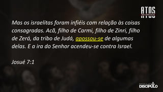 Mas os israelitas foram infiéis com relação às coisas
consagradas. Acã, filho de Carmi, filho de Zinri, filho
de Zerá, da tribo de Judá, apossou-se de algumas
delas. E a ira do Senhor acendeu-se contra Israel.
Josué 7:1
 