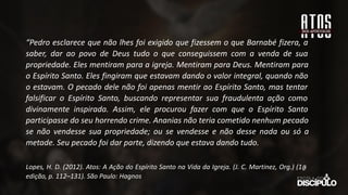 “Pedro esclarece que não lhes foi exigido que fizessem o que Barnabé fizera, a
saber, dar ao povo de Deus tudo o que conseguissem com a venda de sua
propriedade. Eles mentiram para a igreja. Mentiram para Deus. Mentiram para
o Espírito Santo. Eles fingiram que estavam dando o valor integral, quando não
o estavam. O pecado dele não foi apenas mentir ao Espírito Santo, mas tentar
falsificar o Espírito Santo, buscando representar sua fraudulenta ação como
divinamente inspirada. Assim, ele procurou fazer com que o Espírito Santo
participasse do seu horrendo crime. Ananias não teria cometido nenhum pecado
se não vendesse sua propriedade; ou se vendesse e não desse nada ou só a
metade. Seu pecado foi dar parte, dizendo que estava dando tudo.
Lopes, H. D. (2012). Atos: A Ação do Espírito Santo na Vida da Igreja. (J. C. Martinez, Org.) (1a
̱
edição, p. 112–131). São Paulo: Hagnos
 