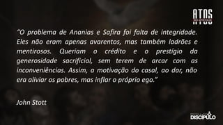 “O problema de Ananias e Safira foi falta de integridade.
Eles não eram apenas avarentos, mas também ladrões e
mentirosos. Queriam o crédito e o prestígio da
generosidade sacrificial, sem terem de arcar com as
inconveniências. Assim, a motivação do casal, ao dar, não
era aliviar os pobres, mas inflar o próprio ego.”
John Stott
 