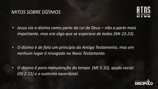 MITOS SOBRE DÍZIMOS
• Jesus via o dízimo como parte da Lei de Deus – não a parte mais
importante, mas era algo que se esperava de todos (Mt 23.23).
• O dízimo é de fato um princípio do Antigo Testamento, mas em
nenhum lugar é revogado no Novo Testamento.
• O dízimo é para manutenção do tempo (Ml 3.10), ajuda social
(Dt 2.11) e o sustento sacerdotal.
 