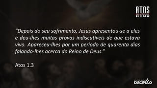 “Depois do seu sofrimento, Jesus apresentou-se a eles
e deu-lhes muitas provas indiscutíveis de que estava
vivo. Apareceu-lhes por um período de quarenta dias
falando-lhes acerca do Reino de Deus.”
Atos 1.3
 