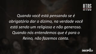 Quando você está pensando se é
obrigatório dar o dízimo, na verdade você
está sendo um religioso e não generoso.
Quando nós entendemos que é para o
Reino, não fazemos conta.
 