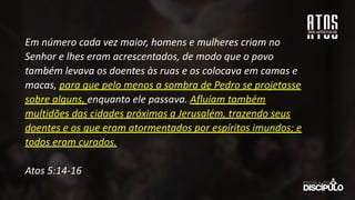 Em número cada vez maior, homens e mulheres criam no
Senhor e lhes eram acrescentados, de modo que o povo
também levava os doentes às ruas e os colocava em camas e
macas, para que pelo menos a sombra de Pedro se projetasse
sobre alguns, enquanto ele passava. Afluíam também
multidões das cidades próximas a Jerusalém, trazendo seus
doentes e os que eram atormentados por espíritos imundos; e
todos eram curados.
Atos 5:14-16
 