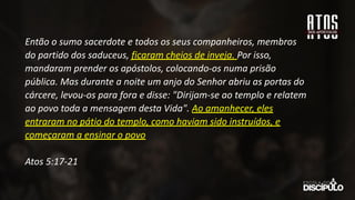 Então o sumo sacerdote e todos os seus companheiros, membros
do partido dos saduceus, ficaram cheios de inveja. Por isso,
mandaram prender os apóstolos, colocando-os numa prisão
pública. Mas durante a noite um anjo do Senhor abriu as portas do
cárcere, levou-os para fora e disse: "Dirijam-se ao templo e relatem
ao povo toda a mensagem desta Vida". Ao amanhecer, eles
entraram no pátio do templo, como haviam sido instruídos, e
começaram a ensinar o povo
Atos 5:17-21
 