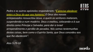 Pedro e os outros apóstolos responderam: "É preciso obedecer
antes a Deus do que aos homens! O Deus dos nossos
antepassados ressuscitou Jesus, a quem os senhores mataram,
suspendendo-o num madeiro. Deus o exaltou, colocando-o à sua
direita como Príncipe e Salvador, para dar a Israel
arrependimento e perdão de pecados. Nós somos testemunhas
destas coisas, bem como o Espírito Santo, que Deus concedeu aos
que lhe obedecem".
Atos 5:29-32
 