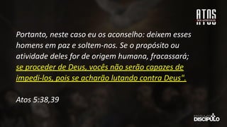Portanto, neste caso eu os aconselho: deixem esses
homens em paz e soltem-nos. Se o propósito ou
atividade deles for de origem humana, fracassará;
se proceder de Deus, vocês não serão capazes de
impedi-los, pois se acharão lutando contra Deus".
Atos 5:38,39
 