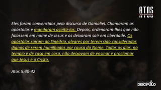 Eles foram convencidos pelo discurso de Gamaliel. Chamaram os
apóstolos e mandaram açoitá-los. Depois, ordenaram-lhes que não
falassem em nome de Jesus e os deixaram sair em liberdade. Os
apóstolos saíram do Sinédrio, alegres por terem sido considerados
dignos de serem humilhados por causa do Nome. Todos os dias, no
templo e de casa em casa, não deixavam de ensinar e proclamar
que Jesus é o Cristo.
Atos 5:40-42
 