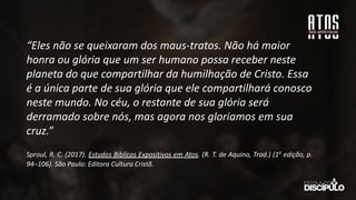 “Eles não se queixaram dos maus-tratos. Não há maior
honra ou glória que um ser humano possa receber neste
planeta do que compartilhar da humilhação de Cristo. Essa
é a única parte de sua glória que ele compartilhará conosco
neste mundo. No céu, o restante de sua glória será
derramado sobre nós, mas agora nos gloriamos em sua
cruz.”
Sproul, R. C. (2017). Estudos Bíblicos Expositivos em Atos. (R. T. de Aquino, Trad.) (1a
edição, p.
94–106). São Paulo: Editora Cultura Cristã.
 