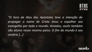 “O livro de Atos dos Apóstolos teve a intenção de
propagar o nome de Cristo Jesus e espalhar seu
evangelho por todo o mundo. Amados, vocês também
são atores nesse mesmo palco. O fim do mundo é seu
cenário [...]
 