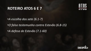 ROTEIRO ATOS 6 E 7
•A escolha dos sete (6.1-7)
•O falso testemunho contra Estevão (6.8-15)
•A defesa de Estevão (7.1-60)
 