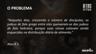 O PROBLEMA
“Naqueles dias, crescendo o número de discípulos, os
judeus de fala grega entre eles queixaram-se dos judeus
de fala hebraica, porque suas viúvas estavam sendo
esquecidas na distribuição diária de alimento.”
Atos 6.1
 