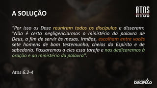 A SOLUÇÃO
“Por isso os Doze reuniram todos os discípulos e disseram:
"Não é certo negligenciarmos o ministério da palavra de
Deus, a fim de servir às mesas. Irmãos, escolham entre vocês
sete homens de bom testemunho, cheios do Espírito e de
sabedoria. Passaremos a eles essa tarefa e nos dedicaremos à
oração e ao ministério da palavra".
Atos 6.2-4
 