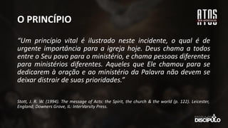 O PRINCÍPIO
“Um princípio vital é ilustrado neste incidente, o qual é de
urgente importância para a igreja hoje. Deus chama a todos
entre o Seu povo para o ministério, e chama pessoas diferentes
para ministérios diferentes. Aqueles que Ele chamou para se
dedicarem à oração e ao ministério da Palavra não devem se
deixar distrair de suas prioridades.”
Stott, J. R. W. (1994). The message of Acts: the Spirit, the church & the world (p. 122). Leicester,
England; Downers Grove, IL: InterVarsity Press.
 