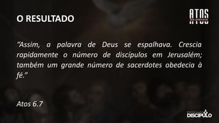 O RESULTADO
“Assim, a palavra de Deus se espalhava. Crescia
rapidamente o número de discípulos em Jerusalém;
também um grande número de sacerdotes obedecia à
fé.”
Atos 6.7
 