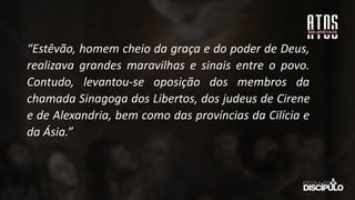 “Estêvão, homem cheio da graça e do poder de Deus,
realizava grandes maravilhas e sinais entre o povo.
Contudo, levantou-se oposição dos membros da
chamada Sinagoga dos Libertos, dos judeus de Cirene
e de Alexandria, bem como das províncias da Cilícia e
da Ásia.”
 