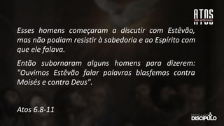 Esses homens começaram a discutir com Estêvão,
mas não podiam resistir à sabedoria e ao Espírito com
que ele falava.
Então subornaram alguns homens para dizerem:
"Ouvimos Estêvão falar palavras blasfemas contra
Moisés e contra Deus".
Atos 6.8-11
 