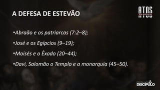 A DEFESA DE ESTEVÃO
•Abraão e os patriarcas (7:2–8);
•José e os Egípcios (9–19);
•Moisés e o Êxodo (20–44);
•Davi, Salomão o Templo e a monarquia (45–50).
 