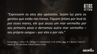 “Expressem os atos dos apóstolos. Sejam luz para os
gentios que estão nas trevas. Fiquem felizes por levá-lo
por esses mares, ele que secou um mar vermelho por
seu primeiro povo e derramou outro mar vermelho –
seu próprio sangue – por eles e por nós.”
Chung-Kim, E., Hains, T. R., George, T. F., & Manetsch, S. M. (2016). Atos. (P. J. Benício, Trad.) (1a
edição, p. 37). São Paulo: Editora Cultura Cristã.
 