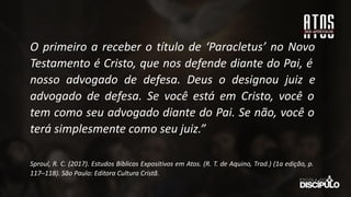 O primeiro a receber o título de ‘Paracletus’ no Novo
Testamento é Cristo, que nos defende diante do Pai, é
nosso advogado de defesa. Deus o designou juiz e
advogado de defesa. Se você está em Cristo, você o
tem como seu advogado diante do Pai. Se não, você o
terá simplesmente como seu juiz.”
Sproul, R. C. (2017). Estudos Bíblicos Expositivos em Atos. (R. T. de Aquino, Trad.) (1a edição, p.
117–118). São Paulo: Editora Cultura Cristã.
 