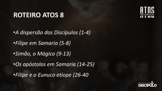 ROTEIRO ATOS 8
•A dispersão dos Discípulos (1-4)
•Filipe em Samaria (5-8)
•Simão, o Mágico (9-13)
•Os apóstolos em Samaria (14-25)
•Filipe e o Eunuco etíope (26-40
 