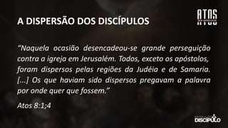 A DISPERSÃO DOS DISCÍPULOS
“Naquela ocasião desencadeou-se grande perseguição
contra a igreja em Jerusalém. Todos, exceto os apóstolos,
foram dispersos pelas regiões da Judéia e de Samaria.
[...] Os que haviam sido dispersos pregavam a palavra
por onde quer que fossem.”
Atos 8:1;4
 