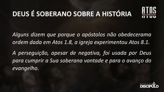 DEUS É SOBERANO SOBRE A HISTÓRIA
Alguns dizem que porque o apóstolos não obedecerama
ordem dada em Atos 1.8, a igreja experimentou Atos 8.1.
A perseguição, apesar de negativa, foi usada por Deus
para cumprir a Sua soberana vontade e para o avanço do
evangelho.
 