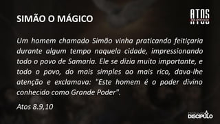 SIMÃO O MÁGICO
Um homem chamado Simão vinha praticando feitiçaria
durante algum tempo naquela cidade, impressionando
todo o povo de Samaria. Ele se dizia muito importante, e
todo o povo, do mais simples ao mais rico, dava-lhe
atenção e exclamava: "Este homem é o poder divino
conhecido como Grande Poder".
Atos 8.9,10
 