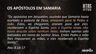 OS APÓSTOLOS EM SAMARIA
“Os apóstolos em Jerusalém, ouvindo que Samaria havia
aceitado a palavra de Deus, enviaram para lá Pedro e
João. Estes, ao chegarem, oraram para que eles
recebessem o Espírito Santo, pois o Espírito ainda não
havia descido sobre nenhum deles; tinham apenas sido
batizados em nome do Senhor Jesus. Então Pedro e João
lhes impuseram as mãos, e eles receberam o Espírito
Santo.”
Atos 8.14-17
 