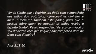 Vendo Simão que o Espírito era dado com a imposição
das mãos dos apóstolos, ofereceu-lhes dinheiro e
disse: "Dêem-me também este poder, para que a
pessoa sobre quem eu impuser as mãos receba o
Espírito Santo". Pedro respondeu: "Pereça com você o
seu dinheiro! Você pensa que pode comprar o dom de
Deus com dinheiro?
Atos 8.18-20
 