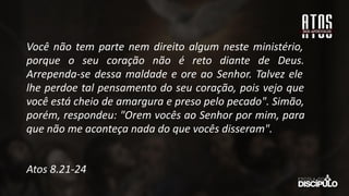 Você não tem parte nem direito algum neste ministério,
porque o seu coração não é reto diante de Deus.
Arrependa-se dessa maldade e ore ao Senhor. Talvez ele
lhe perdoe tal pensamento do seu coração, pois vejo que
você está cheio de amargura e preso pelo pecado". Simão,
porém, respondeu: "Orem vocês ao Senhor por mim, para
que não me aconteça nada do que vocês disseram".
Atos 8.21-24
 