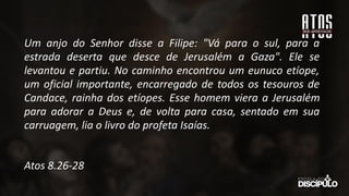 Um anjo do Senhor disse a Filipe: "Vá para o sul, para a
estrada deserta que desce de Jerusalém a Gaza". Ele se
levantou e partiu. No caminho encontrou um eunuco etíope,
um oficial importante, encarregado de todos os tesouros de
Candace, rainha dos etíopes. Esse homem viera a Jerusalém
para adorar a Deus e, de volta para casa, sentado em sua
carruagem, lia o livro do profeta Isaías.
Atos 8.26-28
 