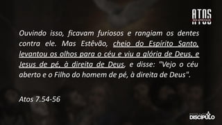Ouvindo isso, ficavam furiosos e rangiam os dentes
contra ele. Mas Estêvão, cheio do Espírito Santo,
levantou os olhos para o céu e viu a glória de Deus, e
Jesus de pé, à direita de Deus, e disse: "Vejo o céu
aberto e o Filho do homem de pé, à direita de Deus".
Atos 7.54-56
 
