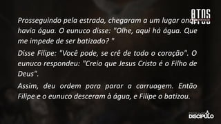 Prosseguindo pela estrada, chegaram a um lugar onde
havia água. O eunuco disse: "Olhe, aqui há água. Que
me impede de ser batizado? "
Disse Filipe: "Você pode, se crê de todo o coração". O
eunuco respondeu: "Creio que Jesus Cristo é o Filho de
Deus".
Assim, deu ordem para parar a carruagem. Então
Filipe e o eunuco desceram à água, e Filipe o batizou.
 